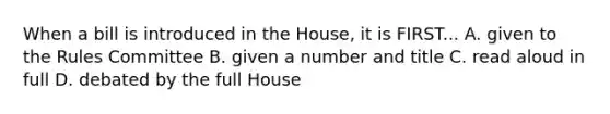 When a bill is introduced in the House, it is FIRST... A. given to the Rules Committee B. given a number and title C. read aloud in full D. debated by the full House