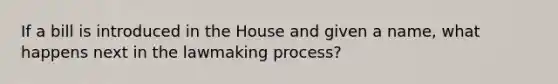 If a bill is introduced in the House and given a name, what happens next in the lawmaking process?