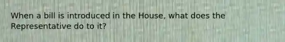 When a bill is introduced in the House, what does the Representative do to it?