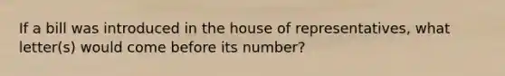 If a bill was introduced in the house of representatives, what letter(s) would come before its number?