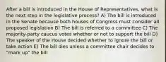 After a bill is introduced in the House of Representatives, what is the next step in the legislative process? A) The bill is introduced in the Senate because both houses of Congress must consider all proposed legislation B) The bill is referred to a committee C) The majority-party caucus votes whether or not to support the bill D) The speaker of the House decided whether to ignore the bill or take action E) The bill dies unless a committee chair decides to "mark up" the bill