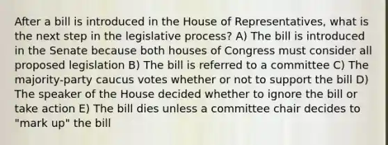 After a bill is introduced in the House of Representatives, what is the next step in the legislative process? A) The bill is introduced in the Senate because both houses of Congress must consider all proposed legislation B) The bill is referred to a committee C) The majority-party caucus votes whether or not to support the bill D) The speaker of the House decided whether to ignore the bill or take action E) The bill dies unless a committee chair decides to "mark up" the bill