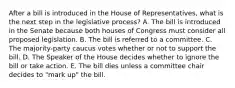 After a bill is introduced in the House of Representatives, what is the next step in the legislative process? A. The bill is introduced in the Senate because both houses of Congress must consider all proposed legislation. B. The bill is referred to a committee. C. The majority-party caucus votes whether or not to support the bill. D. The Speaker of the House decides whether to ignore the bill or take action. E. The bill dies unless a committee chair decides to "mark up" the bill.