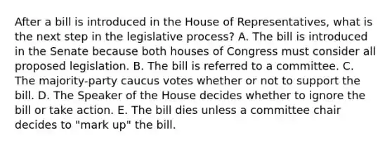 After a bill is introduced in the House of Representatives, what is the next step in the legislative process? A. The bill is introduced in the Senate because both houses of Congress must consider all proposed legislation. B. The bill is referred to a committee. C. The majority-party caucus votes whether or not to support the bill. D. The Speaker of the House decides whether to ignore the bill or take action. E. The bill dies unless a committee chair decides to "mark up" the bill.