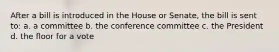 After a bill is introduced in the House or Senate, the bill is sent to: a. a committee b. the conference committee c. the President d. the floor for a vote