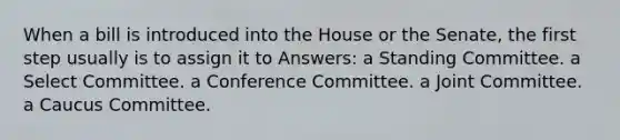 When a bill is introduced into the House or the Senate, the first step usually is to assign it to Answers: a Standing Committee. a Select Committee. a Conference Committee. a Joint Committee. a Caucus Committee.