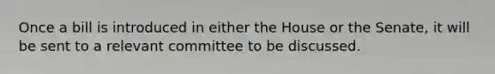 Once a bill is introduced in either the House or the Senate, it will be sent to a relevant committee to be discussed.