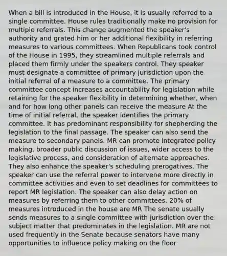 When a bill is introduced in the House, it is usually referred to a single committee. House rules traditionally make no provision for multiple referrals. This change augmented the speaker's authority and grated him or her additional flexibility in referring measures to various committees. When Republicans took control of the House in 1995, they streamlined multiple referrals and placed them firmly under the speakers control. They speaker must designate a committee of primary jurisdiction upon the initial referral of a measure to a committee. The primary committee concept increases accountability for legislation while retaining for the speaker flexibility in determining whether, when and for how long other panels can receive the measure At the time of initial referral, the speaker identifies the primary committee. It has predominant responsibility for shepherding the legislation to the final passage. The speaker can also send the measure to secondary panels. MR can promote integrated policy making, broader public discussion of issues, wider access to the legislative process, and consideration of alternate approaches. They also enhance the speaker's scheduling prerogatives. The speaker can use the referral power to intervene more directly in committee activities and even to set deadlines for committees to report MR legislation. The speaker can also delay action on measures by referring them to other committees. 20% of measures introduced in the house are MR The senate usually sends measures to a single committee with jurisdiction over the subject matter that predominates in the legislation. MR are not used frequently in the Senate because senators have many opportunities to influence policy making on the floor