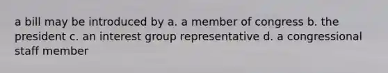 a bill may be introduced by a. a member of congress b. the president c. an interest group representative d. a congressional staff member