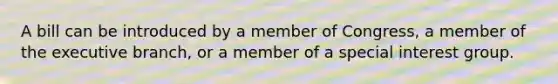 A bill can be introduced by a member of Congress, a member of the executive branch, or a member of a special interest group.