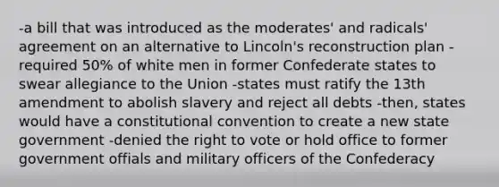 -a bill that was introduced as the moderates' and radicals' agreement on an alternative to Lincoln's reconstruction plan -required 50% of white men in former Confederate states to swear allegiance to the Union -states must ratify the 13th amendment to abolish slavery and reject all debts -then, states would have a constitutional convention to create a new state government -denied the right to vote or hold office to former government offials and military officers of the Confederacy