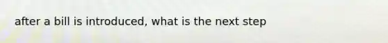 after a bill is introduced, what is the next step