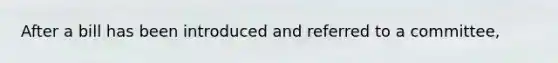 After a bill has been introduced and referred to a committee,