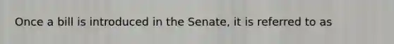 Once a bill is introduced in the Senate, it is referred to as