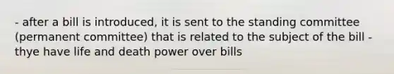 - after a bill is introduced, it is sent to the standing committee (permanent committee) that is related to the subject of the bill - thye have life and death power over bills