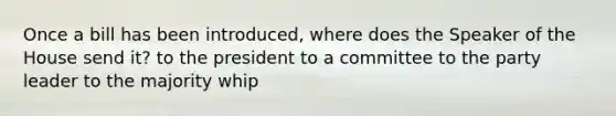 Once a bill has been introduced, where does the Speaker of the House send it? to the president to a committee to the party leader to the majority whip