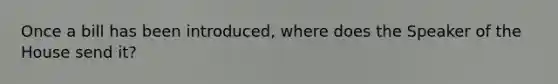 Once a bill has been introduced, where does the Speaker of the House send it?