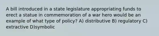 A bill introduced in a state legislature appropriating funds to erect a statue in commemoration of a war hero would be an example of what type of policy? A) distributive B) regulatory C) extractive D)symbolic