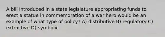 A bill introduced in a state legislature appropriating funds to erect a statue in commemoration of a war hero would be an example of what type of policy? A) distributive B) regulatory C) extractive D) symbolic