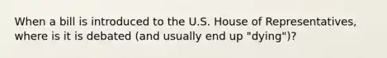 When a bill is introduced to the U.S. House of Representatives, where is it is debated (and usually end up "dying")?