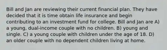 Bill and Jan are reviewing their current financial plan. They have decided that it is time obtain life insurance and begin contributing to an investment fund for college. Bill and Jan are A) a young, dual-income couple with no children. B) young and single. C) a young couple with children under the age of 18. D) an older couple with no dependent children living at home.