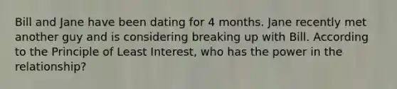 Bill and Jane have been dating for 4 months. Jane recently met another guy and is considering breaking up with Bill. According to the Principle of Least Interest, who has the power in the relationship?