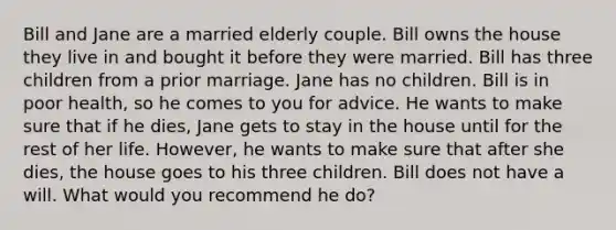 Bill and Jane are a married elderly couple. Bill owns the house they live in and bought it before they were married. Bill has three children from a prior marriage. Jane has no children. Bill is in poor health, so he comes to you for advice. He wants to make sure that if he dies, Jane gets to stay in the house until for the rest of her life. However, he wants to make sure that after she dies, the house goes to his three children. Bill does not have a will. What would you recommend he do?