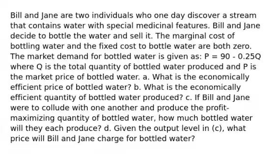 Bill and Jane are two individuals who one day discover a stream that contains water with special medicinal features. Bill and Jane decide to bottle the water and sell it. The marginal cost of bottling water and the fixed cost to bottle water are both zero. The market demand for bottled water is given as: P = 90 - 0.25Q where Q is the total quantity of bottled water produced and P is the market price of bottled water. a. What is the economically efficient price of bottled water? b. What is the economically efficient quantity of bottled water produced? c. If Bill and Jane were to collude with one another and produce the profit-maximizing quantity of bottled water, how much bottled water will they each produce? d. Given the output level in (c), what price will Bill and Jane charge for bottled water?