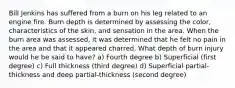 Bill Jenkins has suffered from a burn on his leg related to an engine fire. Burn depth is determined by assessing the color, characteristics of the skin, and sensation in the area. When the burn area was assessed, it was determined that he felt no pain in the area and that it appeared charred. What depth of burn injury would he be said to have? a) Fourth degree b) Superficial (first degree) c) Full thickness (third degree) d) Superficial partial-thickness and deep partial-thickness (second degree)