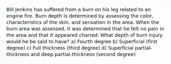 Bill Jenkins has suffered from a burn on his leg related to an engine fire. Burn depth is determined by assessing the color, characteristics of the skin, and sensation in the area. When the burn area was assessed, it was determined that he felt no pain in the area and that it appeared charred. What depth of burn injury would he be said to have? a) Fourth degree b) Superficial (first degree) c) Full thickness (third degree) d) Superficial partial-thickness and deep partial-thickness (second degree)