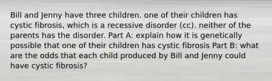 Bill and Jenny have three children. one of their children has cystic fibrosis, which is a recessive disorder (cc). neither of the parents has the disorder. Part A: explain how it is genetically possible that one of their children has cystic fibrosis Part B: what are the odds that each child produced by Bill and Jenny could have cystic fibrosis?