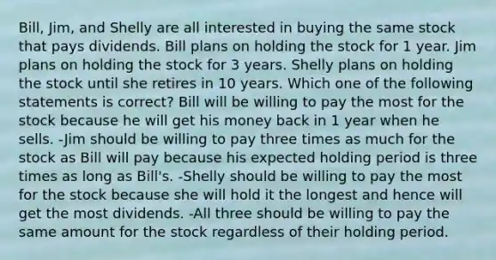 Bill, Jim, and Shelly are all interested in buying the same stock that pays dividends. Bill plans on holding the stock for 1 year. Jim plans on holding the stock for 3 years. Shelly plans on holding the stock until she retires in 10 years. Which one of the following statements is correct? Bill will be willing to pay the most for the stock because he will get his money back in 1 year when he sells. -Jim should be willing to pay three times as much for the stock as Bill will pay because his expected holding period is three times as long as Bill's. -Shelly should be willing to pay the most for the stock because she will hold it the longest and hence will get the most dividends. -All three should be willing to pay the same amount for the stock regardless of their holding period.