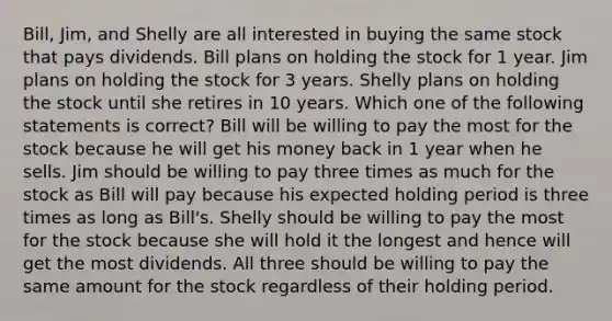 Bill, Jim, and Shelly are all interested in buying the same stock that pays dividends. Bill plans on holding the stock for 1 year. Jim plans on holding the stock for 3 years. Shelly plans on holding the stock until she retires in 10 years. Which one of the following statements is correct? Bill will be willing to pay the most for the stock because he will get his money back in 1 year when he sells. Jim should be willing to pay three times as much for the stock as Bill will pay because his expected holding period is three times as long as Bill's. Shelly should be willing to pay the most for the stock because she will hold it the longest and hence will get the most dividends. All three should be willing to pay the same amount for the stock regardless of their holding period.