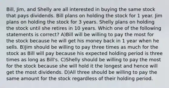 Bill, Jim, and Shelly are all interested in buying the same stock that pays dividends. Bill plans on holding the stock for 1 year. Jim plans on holding the stock for 3 years. Shelly plans on holding the stock until she retires in 10 years. Which one of the following statements is correct? A)Bill will be willing to pay the most for the stock because he will get his money back in 1 year when he sells. B)Jim should be willing to pay three times as much for the stock as Bill will pay because his expected holding period is three times as long as Bill's. C)Shelly should be willing to pay the most for the stock because she will hold it the longest and hence will get the most dividends. D)All three should be willing to pay the same amount for the stock regardless of their holding period.