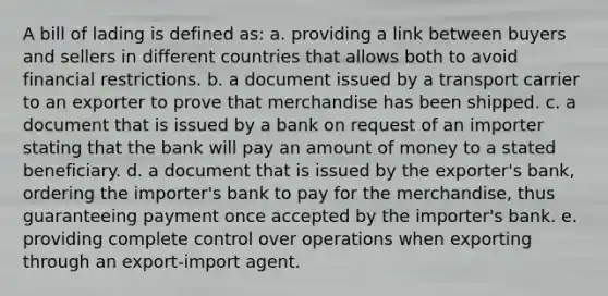 A bill of lading is defined as: a. providing a link between buyers and sellers in different countries that allows both to avoid financial restrictions. b. a document issued by a transport carrier to an exporter to prove that merchandise has been shipped. c. a document that is issued by a bank on request of an importer stating that the bank will pay an amount of money to a stated beneficiary. d. a document that is issued by the exporter's bank, ordering the importer's bank to pay for the merchandise, thus guaranteeing payment once accepted by the importer's bank. e. providing complete control over operations when exporting through an export-import agent.