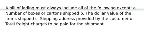 A bill of lading must always include all of the following except: a. Number of boxes or cartons shipped b. The dollar value of the items shipped c. Shipping address provided by the customer d. Total freight charges to be paid for the shipment