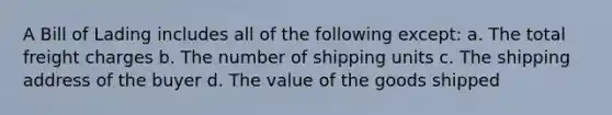 A Bill of Lading includes all of the following except: a. The total freight charges b. The number of shipping units c. The shipping address of the buyer d. The value of the goods shipped