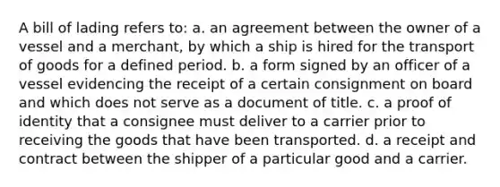 A bill of lading refers to: a. ​an agreement between the owner of a vessel and a merchant, by which a ship is hired for the transport of goods for a defined period. b. ​a form signed by an officer of a vessel evidencing the receipt of a certain consignment on board and which does not serve as a document of title. c. a proof of identity that a consignee must deliver to a carrier prior to receiving the goods that have been transported. d. ​a receipt and contract between the shipper of a particular good and a carrier.