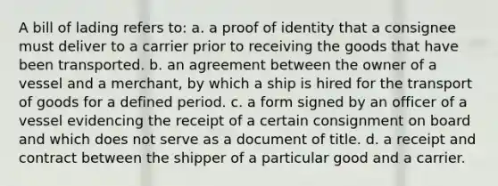 A bill of lading refers to: a. a proof of identity that a consignee must deliver to a carrier prior to receiving the goods that have been transported. b. ​an agreement between the owner of a vessel and a merchant, by which a ship is hired for the transport of goods for a defined period. c. ​a form signed by an officer of a vessel evidencing the receipt of a certain consignment on board and which does not serve as a document of title. d. ​a receipt and contract between the shipper of a particular good and a carrier.