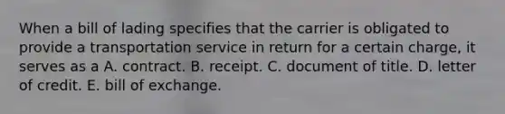 When a bill of lading specifies that the carrier is obligated to provide a transportation service in return for a certain charge, it serves as a A. contract. B. receipt. C. document of title. D. letter of credit. E. bill of exchange.