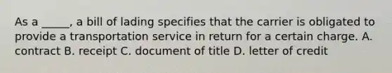 As a _____, a bill of lading specifies that the carrier is obligated to provide a transportation service in return for a certain charge. A. contract B. receipt C. document of title D. letter of credit