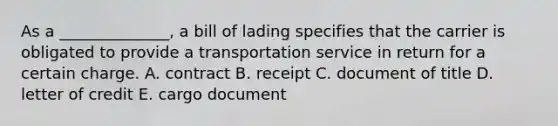 As a ______________, a bill of lading specifies that the carrier is obligated to provide a transportation service in return for a certain charge. A. contract B. receipt C. document of title D. letter of credit E. cargo document