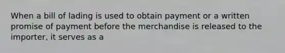 When a bill of lading is used to obtain payment or a written promise of payment before the merchandise is released to the importer, it serves as a