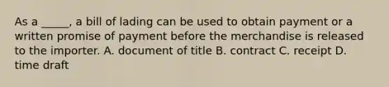 As a _____, a bill of lading can be used to obtain payment or a written promise of payment before the merchandise is released to the importer. A. document of title B. contract C. receipt D. time draft