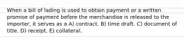 When a bill of lading is used to obtain payment or a written promise of payment before the merchandise is released to the importer, it serves as a A) contract. B) time draft. C) document of title. D) receipt. E) collateral.