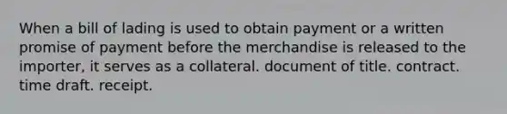 When a bill of lading is used to obtain payment or a written promise of payment before the merchandise is released to the importer, it serves as a collateral. document of title. contract. time draft. receipt.