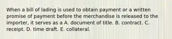 When a bill of lading is used to obtain payment or a written promise of payment before the merchandise is released to the importer, it serves as a A. document of title. B. contract. C. receipt. D. time draft. E. collateral.