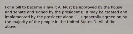 For a bill to become a law it A. Must be approved by the house and senate and signed by the president B. It may be created and implemented by the president alone C. Is generally agreed on by the majority of the people in the United States D. All of the above