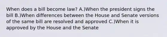 When does a bill become law? A.)When the president signs the bill B.)When differences between the House and Senate versions of the same bill are resolved and approved C.)When it is approved by the House and the Senate