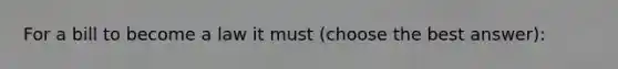 For a bill to become a law it must (choose the best answer):